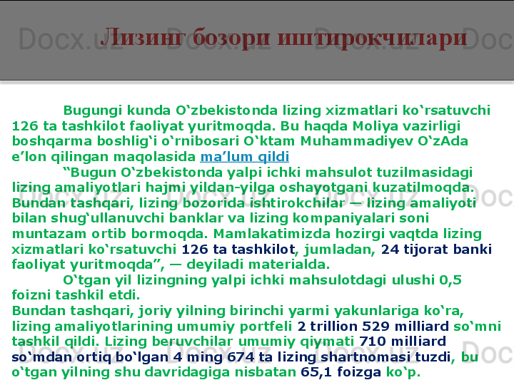 Лизинг бозори иштирокчилари
Bugungi kunda O‘zbekistonda lizing xizmatlari ko‘rsatuvchi 
126 ta tashkilot faoliyat yuritmoqda. Bu haqda Moliya vazirligi 
boshqarma boshlig‘i o‘rnibosari O‘ktam Muhammadiyev O‘zAda 
e’lon qilingan maqolasida  ma’lum   qildi
“ Bugun O‘zbekistonda yalpi ichki mahsulot tuzilmasidagi 
lizing amaliyotlari hajmi yildan-yilga oshayotgani kuzatilmoqda. 
Bundan tashqari, lizing bozorida ishtirokchilar — lizing amaliyoti 
bilan shug‘ullanuvchi banklar va lizing kompaniyalari soni 
muntazam ortib bormoqda. Mamlakatimizda hozirgi vaqtda lizing 
xizmatlari ko‘rsatuvchi  126 ta tashkilot , jumladan,  24 tijorat banki  
faoliyat yuritmoqda”, — deyiladi materialda.
O‘tgan yil lizingning yalpi ichki mahsulotdagi ulushi 0,5 
foizni tashkil etdi.
Bundan tashqari, joriy yilning birinchi yarmi yakunlariga ko‘ra, 
lizing amaliyotlarining umumiy portfeli  2 trillion 529 milliard  so‘mni 
tashkil qildi. Lizing beruvchilar umumiy qiymati  710 milliard 
so‘mdan ortiq bo‘lgan 4 ming 674 ta lizing shartnomasi tuzdi , bu 
o‘tgan yilning shu davridagiga nisbatan  65,1 foizga  ko‘p.  