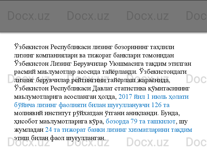 Ўзбекистон Республикаси лизинг бозорининг таҳлили 
лизинг компаниялари ва тижорат банклари томонидан 
Ўзбекистон Лизинг Берувчилар Уюшмасига тақдим этилган 
расмий маълумотлар асосида тайёрланди. Ўзбекистондаги 
лизинг берувчилар рейтингини тайёрлаш жараёнида, 
Ўзбекистон Республикаси Давлат статистика қўмитасининг 
маълумотларига асосланган ҳолда,  2017 йил 1 июль ҳолати 
бўйича лизинг фаолияти билан шуғулланувчи 126 та 
молиявий институт рўйхатдан ўтгани аниқланди. Бунда, 
ҳисобот маълумотларига кўра,  бозорда 79 та ташкилот , шу 
жумладан  24 та тижорат банки лизинг хизматларини тақдим 
этиш билан фаол шуғулланган.   