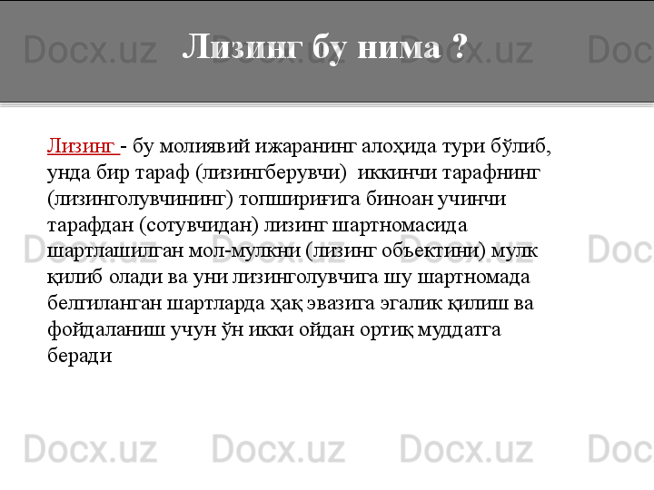    Лизинг бу нима ?
    Лизинг  -   бу   молиявий ижаранинг алоҳида тури бўлиб, 
унда бир тараф (лизингберувчи)  иккинчи тарафнинг 
(лизинголувчининг) топшириғига биноан учинчи 
тарафдан (сотувчидан) лизинг шартномасида 
шартлашилган мол-мулкни (лизинг объектини) мулк 
қилиб олади ва уни лизинголувчига шу шартномада 
белгиланган шартларда ҳақ эвазига эгалик қилиш ва 
фойдаланиш учун ўн икки ойдан ортиқ муддатга 
беради  