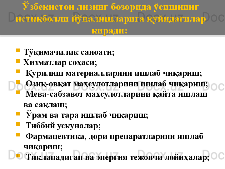 Ўзбекистон лизинг бозорида ўсишнинг 
истиқболли йўналишларига қуйидагилар 
киради: 

Тўқимачилик саноати; 

Хизматлар соҳаси; 

  Қурилиш материалларини ишлаб чиқариш; 

  Озиқ-овқат маҳсулотларини ишлаб чиқариш; 

  Мева-сабзавот маҳсулотларини қайта ишлаш 
ва сақлаш; 

  Ўрам ва тара ишлаб чиқариш; 

  Тиббий ускуналар; 

  Фармацевтика, дори препаратларини ишлаб 
чиқариш; 

  Тикланадиган ва энергия тежовчи лойиҳалар;   