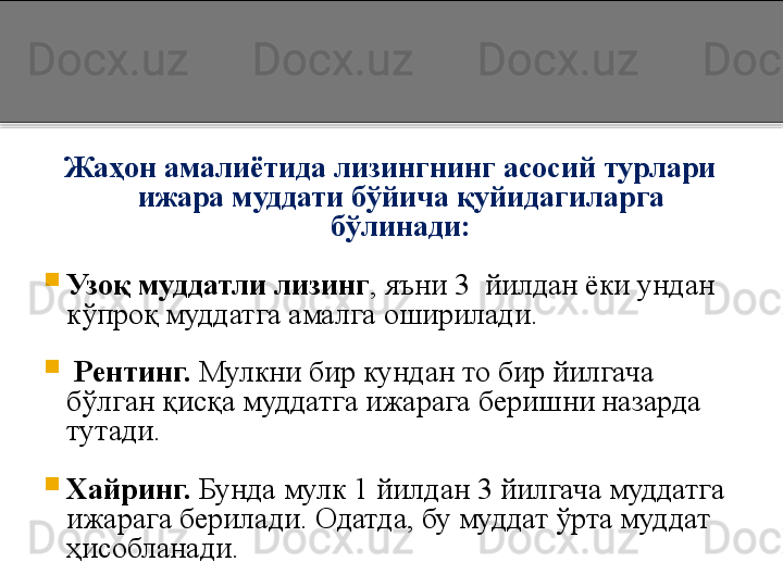 Жаҳон амалиётида лизингнинг асосий турлари 
ижара муддати бўйича қуйидагиларга 
бўлинади:

Узоқ муддатли лизинг , яъни 3  йилдан ёки ундан 
кўпроқ муддатга амалга оширилади.

  Рентинг.  Мулкни бир кундан то бир йилгача 
бўлган қисқа муддатга ижарага беришни назарда 
тутади.

Хайринг.  Бунда мулк 1 йилдан 3 йилгача муддатга 
ижарага берилади. Одатда, бу муддат ўрта муддат 
ҳисобланади.  