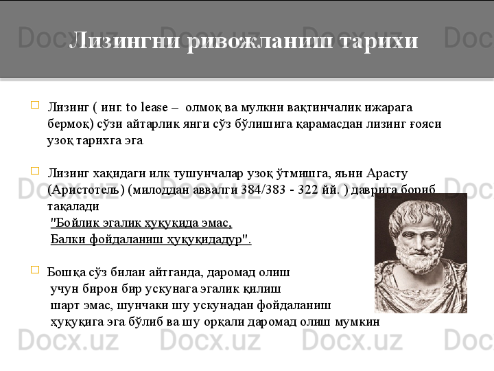 
Л изинг ( инг. to lease –  олмо қ  ва мулкни вақтинчалик ижарага 
бермоқ) сўзи айтарлик янги сўз бўлишига қарамасдан лизинг ғояси 
узоқ тарихга эга

Лизинг хақидаги илк тушунчалар узоқ ўтмишга, яъни Арасту 
(Аристотель) (милоддан аввалги 384/383 - 322 йй. ) даврига бориб 
тақалади 
       "Бойлик эгалик хуқуқида эмас,
       Балки фойдаланиш  ҳ уқуқидадур".  

Бошқа сўз билан айтганда, даромад олиш 
       учун бирон бир ускунага эгалик қилиш 
       шарт эмас, шунчаки шу ускунадан фойдаланиш 
       ҳуқуқига эга бўлиб ва шу орқали даромад олиш мумкин       Лизингни ривожланиш тарихи  