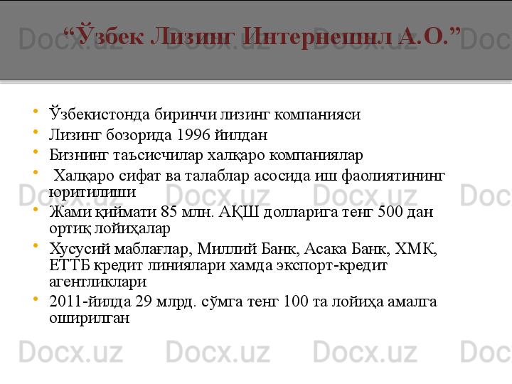 
Ўзбекистонда биринчи лизинг компанияси

Лизинг бозорида 1996 йилдан

Бизнинг таъсисчилар халқаро компаниялар

  Халқаро сифат ва талаблар асосида иш фаолиятининг 
юритилиши

Жами қиймати 85 млн. АҚШ долларига тенг 500 дан 
ортиқ лойиҳалар 

Хусусий маблағлар, Миллий Банк, Асака Банк, ХМК, 
ЕТТБ кредит линиялари хамда экспорт - кредит 
агентликлари

2011 - йилда  29  млрд. сўмга тенг 100 та лойиҳа амалга 
оширилган      “ Ўзбек Лизинг   Интернешнл А.О . ”  