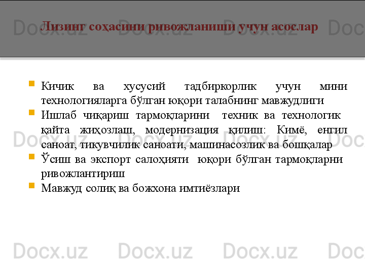    Лизинг соҳасини ривожланиши учун асослар

Кичик  ва  хусусий  тадбиркорлик  учун  мини 
технологияларга бўлган юқори талабнинг мавжудлиги

Ишлаб  чиқариш  тармоқларини    техник  ва  технологик   
қайта  жиҳозлаш,  модернизация  қилиш :   Кимё,  енгил 
саноат, тикувчилик саноати, машинасозлик ва бошқалар

Ўсиш  ва  экспорт  салоҳияти    юқори  бўлган  тармоқларни   
ривожлантириш

Мавжуд солиқ ва божхона имтиёзлари  