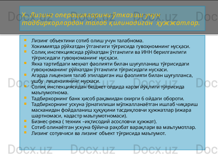 X .   Лиз инг опе рациял арини ўтк аз иш учу н 
тадбирк орл ардан тал аб қ ил инадиган  ҳ уж ж атл ар.

Лизинг объектини сотиб олиш учун талабнома.

Хокимиятда рўйхатдан ўтганлиги тўғрисида гувоҳномнинг нусҳаси.

Солиқ инспекциясида рўйхатдан ўтганлиги ва ИНН берилганлиги 
тўғрисидаги гувоҳноманинг нусҳаси.

Якка тартибдаги меҳнат фаолияти билан шуғулланиш тўғрисидаги 
гувоҳноманинг рўйхатдан ўтганлиги тўғрисидаги нусхаси.

Агарда лицензия талаб этиладиган иш фаолияти билан шуғулланса, 
ушбу  лицензиянинг нусхаси.

Солиқ инспекциясидан бюджет олдида карзи йўқлиги тўғрисида 
маълумотнома.

Тадбиркорнинг банк ҳисоб рақамидан охирги 6 ойдаги обороти.

Тадбиркорнинг ускуна ўрнатилиши мўлжалланаётган ишлаб чиқариш 
масканидан фойдаланиш ҳуқуқини тасдиқловчи ҳужжатлар (ижара 
шартномаси, кадастр маълумотномаси).

Бизнес - режа ( техник  – иқтисодий асословчи ҳужжат).

Сотиб олинаётган ускуна бўйича рақобат варақлари ва маълумотлар.

Лизинг сотувчиси ва лизинг объект тўғрисида маълумот.    