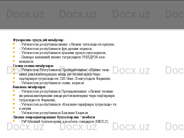 Фукаролик- ҳ уқуқ,ий меъёрлар:

- Узбекистон республикасининг  Лизинг туғисида ги крнуни;≪ ≫

- Узбекистон республикаси фук,аролик кодекси;

- Узбекистон республикаси хужалик процессуал кодекси;

- Халкаро молиявий лизинг тугрисидаги УНИДРУА кон-

венцияси.
Солиц солиш меъёрлари:

- Узбекистон Республикаси Президентининг  Лизинг тизи-	
≪

мини ривожлантиришни янада рагбатлантириш чора-

тадбирлари тугрисида ги 2002 йил 28 августдаги Фармони;	
≫

- Узбекистон республикаси солик, кодекси.
Божхона меъёрлари:

- Узбекистон республикаси Президентининг  Лизинг тизими-	
≪

ни ривожлантиришни янада рагбатлантириш чора-тадбирлари

тугрисида ги Фармони;	
≫

- Узбекистон республикаси  Божхона тарифлари тугрисида  ги	
≪ ≫

к,онуни.

- Узбекистон республикаси Божхона Кодекси.
Лизинг операцияларининг бухгалтерлик ^исоботи

- УзР Миллий бухгалтерлик х,исоботи стандарти (МБХ,С).  