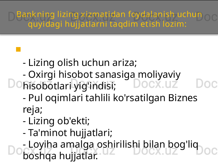 Bank ning lizing xizmat idan foy dalanish uchun 
quy idagi hujjat larni t aqdim et ish lozim:  

- Lizing olish uchun ariza;  
- Oxirgi hisobot sanasiga moliyaviy 
hisobotlari yig'indisi;  
- Pul oqimlari tahlili ko'rsatilgan Biznes 
reja;  
- Lizing ob'ekti;  
- Ta'minot hujjatlari;  
- Loyiha amalga oshirilishi bilan bog'liq 
boshqa hujjatlar.  