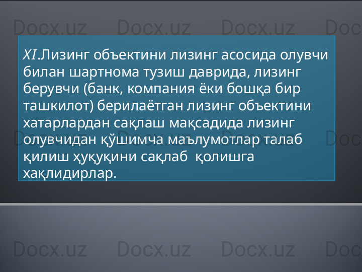 X I .Лизинг объектини лизинг асосида олувчи 
билан шартнома тузиш даврида, лизинг 
берувчи (банк, компания ёки бошқа бир 
ташкилот) берилаётган лизинг объектини 
хатарлардан сақлаш мақсадида лизинг 
олувчидан қўшимча маълумотлар талаб 
қилиш ҳуқуқини сақлаб  қолишга 
хақлидирлар.   