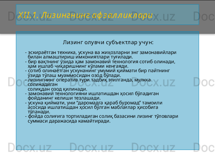 X I I . 1 .   Лиз ингнинг аф з ал л ик л ари
Лизинг олу вчи су бъек тлар у чу н:
     - э скираётган техника, ускуна ва жиҳозларни энг замонавийлари
         билан алмаштириш имкониятлари туғилади.
      - бир ва қ тнинг  ў зида  ҳ ам замон а вий технология сотиб олинади,
         ҳам ишлаб чиқаришнинг кўлами кенгаяди.
     -  сотиб олинаётган ускунанинг умумий қиймати бир пайтнинг 
       ўзида тўлаш муаммосидан озод бўлади.
     -  лизингнинг оператив тури тадбиқ этилганда, мулкка 
       солинадиган
       солиқдан озод қилинади.
     -  замонавий технологияни ишлатишдан ҳосил бўладиган
       фойданинг келиши тезлашади.
     -  ускуна қиймати, уни “даромадга қараб буромад” тамоили
       асосида ишлатишдан ҳосил бўлган маблағлар ҳисобига 
       тўланади.
     -  фойда солиғига тортиладиган солиқ базасини лизинг тўловлари
       суммаси даражасида камайтиради .    