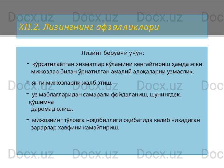 X I I .2 .  Лиз ингнинг аф з ал л ик л ари
Лизинг беру вч и у чу н:
     -  кўрсатилаётган хизматлар кўламини кенгайтириш ҳамда эски 
        мижозлар билан ўрнатилган амалий алоқаларни узмаслик.
   -  янги мижозларни жалб этиш.
   -  ўз маблағларидан самарали фойдаланиш, шунингдек, 
қўшимча
        даромад олиш.
   -  мижознинг тўловга ноқобиллиги оқибатида келиб чиқадиган 
        зарарлар хавфини камайтириш.    