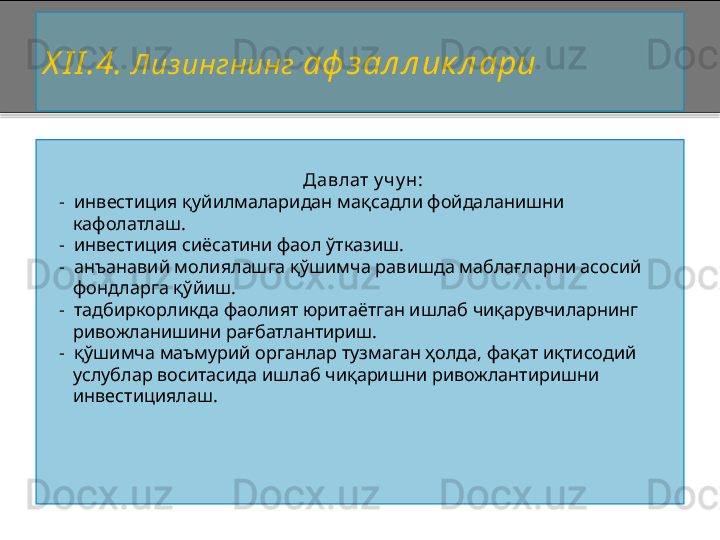 X I I . 4 .   Лиз ингнинг  аф з ал л ик л ари
Давлат у ч у н:
   -   инвестиция қуйилмаларидан мақсадли фойдаланишни 
      кафолатлаш.
   -   инвестиция сиёсатини фаол ўтказиш.
   -   анъанавий молиялашга қўшимча равишда маблағларни асосий
      фондларга қўйиш.
   -   тадбиркорликда фаолият юритаётган ишлаб чиқарувчиларнинг 
      ривожланишини рағбатлантириш.
   -   қўшимча маъмурий органлар тузмаган ҳолда, фақат иқтисодий 
      услублар воситасида ишлаб чиқаришни ривожлантиришни 
      инвестициялаш.    