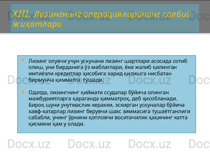 X I I I .  Лиз ингнинг опе рациял арининг сал бий 
ж иҳ атл ари

Лизинг олувчи учун ускунани лизинг шартлари асосида сотиб 
олиш, уни бирданига ўз маблағлари, ёки жалиб қилинган 
имтиёзли кредитлар ҳисобига харид қилишга нисбатан 
бирмунча қимматга  тушади.

Одатда, лизингнинг қиймати ссудалар бўйича олинган 
мажбуриятларга қараганда қимматроқ, деб ҳисобланади. 
Бироқ шуни унутмаслик керакки, эскирган ускуналар бўйича 
хавф - хатарлар лизинг берувчи шахс зиммасига тушаётганлиги 
сабабли, унинг ўрнини қопловчи воситачилик ҳақининг катта 
қисмини ҳам у олади.    