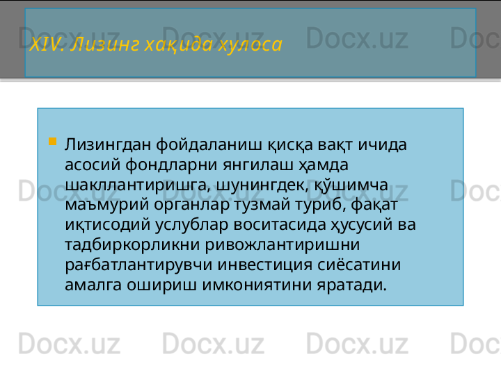 X I V . Лиз инг хақ ида хул оса

Лизингдан фойдаланиш қисқа вақт ичида 
асосий фондларни янгилаш ҳамда 
шакллантиришга, шунингдек, қўшимча 
маъмурий органлар тузмай туриб, фақат 
иқтисодий услублар воситасида ҳусусий ва 
тадбиркорликни ривожлантиришни 
рағбатлантирувчи инвестиция сиёсатини 
амалга ошириш имкониятини яратади.    