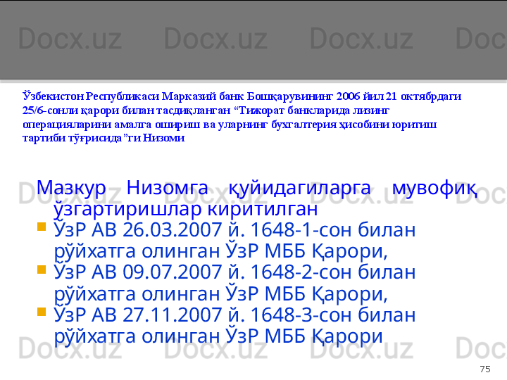 75Ўзбекистон Республикаси  Марказий банк Бошқарувининг   2006 йил 21 октябрдаги  
25/6-сонли қарори  б илан  тасдиқланган “ Тижорат банкларида лизинг 
операцияларини   амалга ошириш ва уларнинг бухгалтерия   ҳисобини юритиш 
тартиби тўғрисида ”ги  Н изоми  
Мазкур  Низомга  қуйидагиларга  мувофиқ 
ўзгартиришлар киритилган

ЎзР АВ 26.03.2007 й. 1648-1-сон билан 
рўйхатга олинган ЎзР МББ Қарори,

ЎзР АВ 09.07.2007 й. 1648-2-сон билан 
рўйхатга олинган ЎзР МББ Қарори,

ЎзР АВ 27.11.2007 й. 1648-3-сон билан 
рўйхатга олинган ЎзР МББ Қарори  