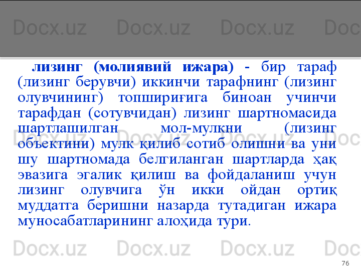 76лизинг  (молиявий  ижара)   -  бир  тараф 
(лизинг  берувчи)  иккинчи  тарафнинг  (лизинг 
олувчининг)  топшириғига  биноан  учинчи 
тарафдан  (сотувчидан)  лизинг  шартномасида 
шартлашилган  мол-мулкни  (лизинг 
объектини)  мулк  қилиб  сотиб  олишни  ва  уни 
шу  шартномада  белгиланган  шартларда  ҳақ 
эвазига  эгалик  қилиш  ва  фойдаланиш  учун 
лизинг  олувчига  ўн  икки  ойдан  ортиқ 
муддатга  беришни  назарда  тутадиган  ижара 
муносабатларининг алоҳида тури.  
