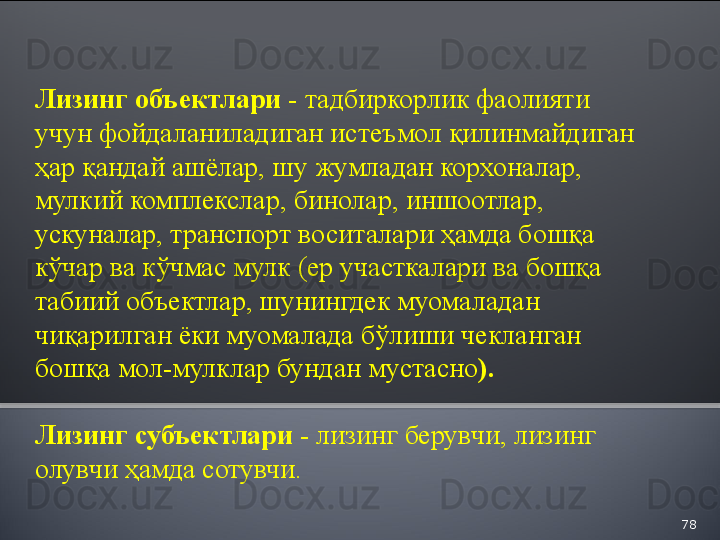 78Лизинг объектлари -  тадбиркорлик фаолияти 
учун фойдаланиладиган истеъмол қилинмайдиган 
ҳар қандай ашёлар, шу жумладан корхоналар, 
мулкий комплекслар, бинолар, иншоотлар, 
ускуналар, транспорт воситалари ҳамда бошқа 
кўчар ва кўчмас мулк (ер участкалари ва бошқа 
табиий объектлар, шунингдек муомаладан 
чиқарилган ёки муомалада бўлиши чекланган 
бошқа мол-мулклар бундан мустасно ).
Лизинг субъектлари -  лизинг берувчи, лизинг 
олувчи ҳамда сотувчи.  