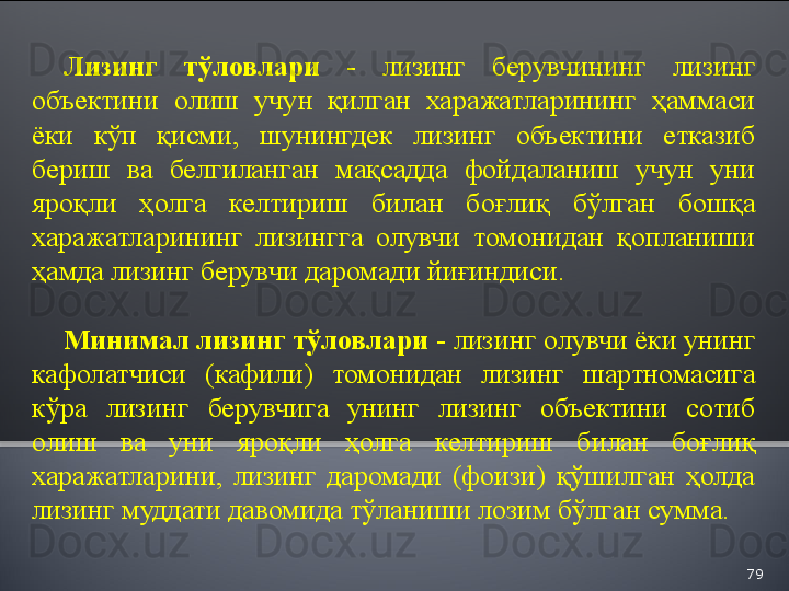 79Лизинг  тўловлари  -  лизинг  берувчининг  лизинг 
объектини  олиш  учун  қилган  харажатларининг  ҳаммаси 
ёки  кўп  қисми,  шунингдек  лизинг  объектини  етказиб 
бериш  ва  белгиланган  мақсадда  фойдаланиш  учун  уни 
яроқли  ҳолга  келтириш  билан  боғлиқ  бўлган  бошқа 
харажатларининг  лизингга  олувчи  томонидан  қопланиши 
ҳамда лизинг берувчи даромади йиғиндиси.
Минимал лизинг тўловлари -  лизинг олувчи ёки унинг 
кафолатчиси  (кафили)  томонидан  лизинг  шартномасига 
кўра  лизинг  берувчига  унинг  лизинг  объектини  сотиб 
олиш  ва  уни  яроқли  ҳолга  келтириш  билан  боғлиқ 
харажатларини,  лизинг  даромади  (фоизи)  қўшилган  ҳолда 
лизинг муддати давомида тўланиши лозим бўлган сумма.  