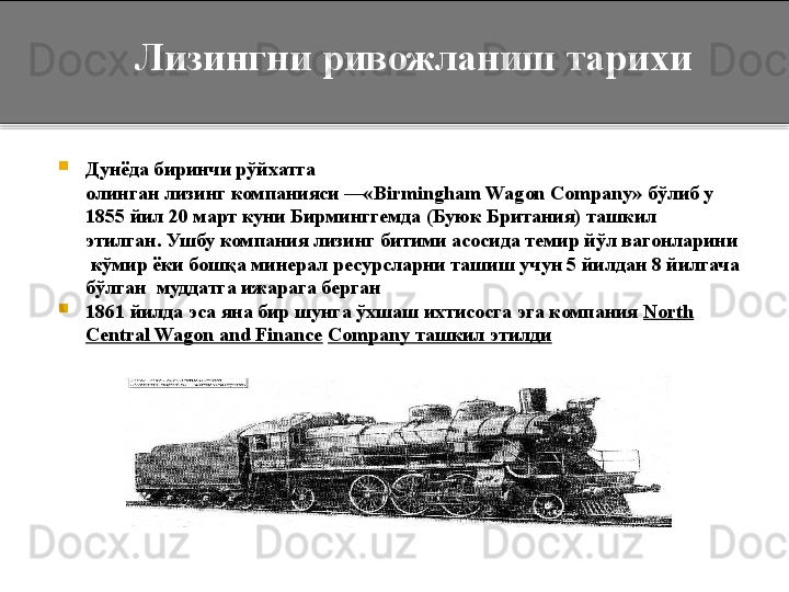 
Дунёда биринчи рўйхатга 
олинган лизинг	 компанияси	 —« Birmingham	 Wagon	 Company»	  бўлиб у 
1855 йил 20 март куни Бирминггемда (Буюк Британия) ташкил 
этилган.	
 Ушбу компания лизинг битими асосида темир йўл вагонларини 
 кўмир ёки бошқа минерал ресурсларни ташиш учун 5 йилдан 8 йилгача 
бўлган  муддатга ижарага берган

1861 йилда эса яна бир шунга ўхшаш ихтисосга эга компания  North 
Central Wagon and	
 Finance   Company ташкил этилди        Лизингни ривожланиш тарихи  