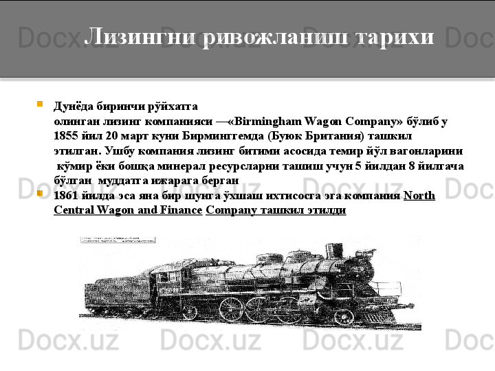 
Дунёда биринчи рўйхатга 
олинган лизинг	 компанияси	 —« Birmingham	 Wagon	 Company»	  бўлиб у 
1855 йил 20 март куни Бирминггемда (Буюк Британия) ташкил 
этилган.	
 Ушбу компания лизинг битими асосида темир йўл вагонларини 
 кўмир ёки бошқа минерал ресурсларни ташиш учун 5 йилдан 8 йилгача 
бўлган  муддатга ижарага берган
1861 йилда эса яна бир шунга ўхшаш ихтисосга эга компания  North 
Central Wagon and	
 Finance   Company ташкил этилди        Лизингни ривожланиш тарихи