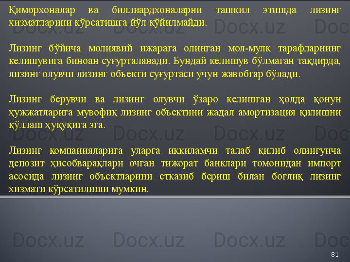 81Қиморхоналар  ва  биллиардхоналарни  ташкил  этишда  лизинг 
хизматларини кўрсатишга йўл қўйилмайди.
Лизинг  бўйича  молиявий  ижарага  олинган  мол-мулк  тарафларнинг 
келишувига биноан суғурталанади.  Бундай келишув бўлмаган тақдирда, 
лизинг олувчи лизинг объекти суғуртаси учун жавобгар бўлади.
Лизинг  берувчи  ва  лизинг  олувчи  ўзаро  келишган  ҳолда  қонун 
ҳужжатларига  мувофиқ  лизинг  объектини  жадал  амортизация  қилишни 
қўллаш ҳуқуқига эга.
Лизинг  компанияларига  уларга  иккиламчи  талаб  қилиб  олингунча 
депозит  ҳисобварақлари  очган  тижорат  банклари  томонидан  импорт 
асосида  лизинг  объектларини  етказиб  бериш  билан  боғлиқ  лизинг 
хизмати кўрсатилиши мумкин.  