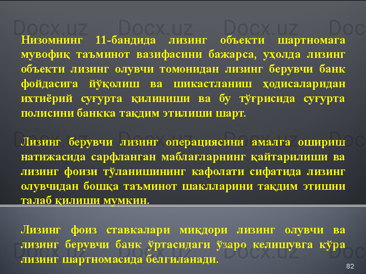 82Низомнинг  11-бандида  лизинг  объекти  шартномага 
мувофиқ  таъминот  вазифасини  бажарса,  уҳолда  лизинг 
объекти  лизинг  олувчи  томонидан  лизинг  берувчи  банк 
фойдасига  йўқолиш  ва  шикастланиш  ҳодисаларидан 
ихтиёрий  суғурта  қилиниши  ва  бу  тўғрисида  суғурта 
полисини банкка тақдим этилиши шарт.
Лизинг  берувчи  лизинг  операциясини  амалга  ошириш 
натижасида  сарфланган  маблағларнинг  қайтарилиши  ва 
лизинг  фоизи  тўланишининг  кафолати  сифатида  лизинг 
олувчидан  бошқа  таъминот  шаклларини  тақдим  этишни 
талаб қилиши мумкин.
Лизинг  фоиз  ставкалари  миқдори  лизинг  олувчи  ва 
лизинг  берувчи  банк  ўртасидаги  ўзаро  келишувга  кўра 
лизинг шартномасида белгиланади.  