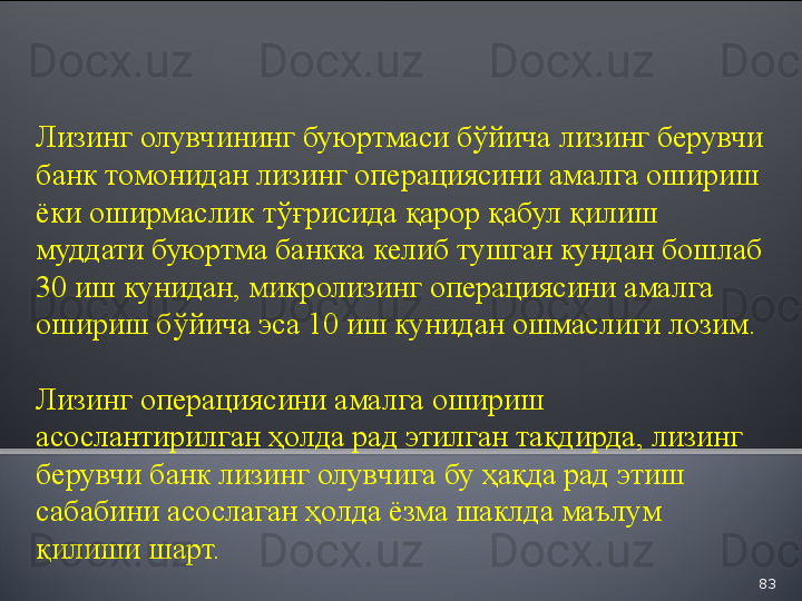 83Лизинг олувчининг буюртмаси бўйича лизинг берувчи 
банк томонидан лизинг операциясини амалга ошириш 
ёки оширмаслик тўғрисида қарор қабул қилиш 
муддати буюртма банкка келиб тушган кундан бошлаб 
30 иш кунидан, микролизинг операциясини амалга 
ошириш бўйича эса 10 иш кунидан ошмаслиги лозим.
Лизинг операциясини амалга ошириш 
асослантирилган ҳолда рад этилган тақдирда, лизинг 
берувчи банк лизинг олувчига бу ҳақда рад этиш 
сабабини асослаган ҳолда ёзма шаклда маълум 
қилиши шарт.  