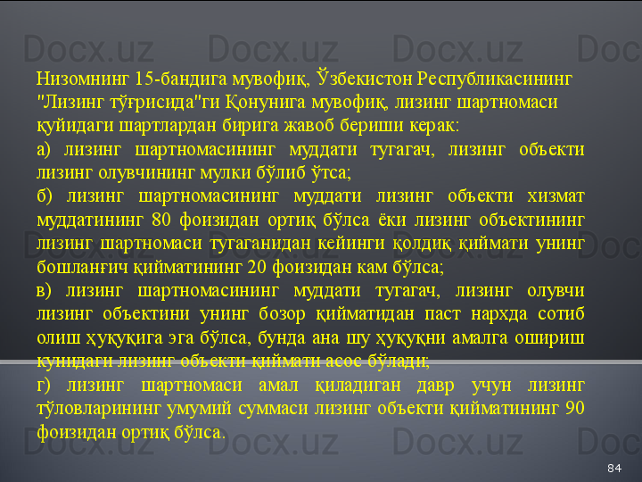 84Низомнинг  15 -бандига мувофиқ,  Ўзбекистон Республикасининг 
"Лизинг тўғрисида"ги Қонунига мувофиқ, лизинг шартномаси 
қуйидаги шартлардан бирига жавоб бериши керак:
а)  лизинг  шартномасининг  муддати  тугагач,  лизинг  объекти 
лизинг олувчининг мулки бўлиб ўтса;
б)  лизинг  шартномасининг  муддати  лизинг  объекти  хизмат 
муддатининг  80  фоизидан  ортиқ  бўлса  ёки  лизинг  объектининг 
лизинг  шартномаси  тугаганидан  кейинги  қолдиқ  қиймати  унинг 
бошланғич қийматининг 20 фоизидан кам бўлса;
в)  лизинг  шартномасининг  муддати  тугагач,  лизинг  олувчи 
лизинг  объектини  унинг  бозор  қийматидан  паст  нархда  сотиб 
олиш  ҳуқуқига  эга  бўлса,  бунда  ана  шу  ҳуқуқни  амалга  ошириш 
кунидаги лизинг объекти қиймати асос бўлади;
г)  лизинг  шартномаси  амал  қиладиган  давр  учун  лизинг 
тўловларининг  умумий  суммаси  лизинг  объекти  қийматининг  90 
фоизидан ортиқ бўлса.  