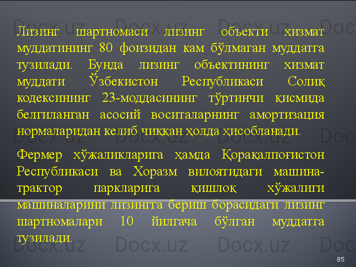 85Лизинг  шартномаси  лизинг  объекти  хизмат 
муддатининг  80  фоизидан  кам  бўлмаган  муддатга 
тузилади.  Бунда  лизинг  объектининг  хизмат 
муддати  Ўзбекистон  Республикаси  Солиқ 
кодексининг  23-моддасининг  тўртинчи  қисмида 
белгиланган  асосий  воситаларнинг  амортизация 
нормаларидан келиб чиққан ҳолда ҳисобланади.
 
Фермер  хўжаликларига  ҳамда  Қорақалпоғистон 
Республикаси  ва  Хоразм  вилоятидаги  машина-
трактор  паркларига  қишлоқ  хўжалиги 
машиналарини  лизингга  бериш  борасидаги  лизинг 
шартномалари  10  йилгача  бўлган  муддатга 
тузилади.   