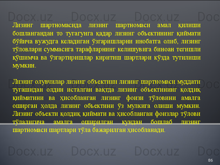 86Лизинг   шартномасида   лизинг   шартномаси   амал   қилиши  
бошлангандан   то   тугагунга   қадар   лизинг   объектининг   қиймати  
бўйича   вужудга   келадиган   ўзгаришларни   инобатга   олиб ,  лизинг  
тўловлари   суммасига   тарафларнинг   келишувига   биноан   тегишли  
қўшимча   ва   ўзгартиришлар   киритиш   шартлари   кўзда   тутилиши  
мумкин .
Лизинг олувчилар лизинг объектини лизинг шартномаси муддати 
тугашидан  олдин  исталган  вақтда  лизинг  объектининг  қолдиқ 
қийматини  ва  ҳисобланган  лизинг  фоизи  тўловини  амалга 
оширган  ҳолда  лизинг  объектини  ўз  мулкига  олиши  мумкин. 
Лизинг  объекти  қолдиқ  қиймати  ва  ҳисобланган  фоизлар  тўлови 
тўлалигича  амалга  оширилган  кундан  бошлаб  лизинг 
шартномаси шартлари тўла бажарилган ҳисобланади.  