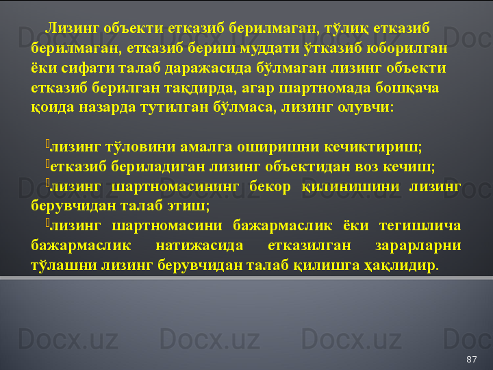 87Лизинг объекти етказиб берилмаган, тўлиқ етказиб 
берилмаган, етказиб бериш муддати ўтказиб юборилган 
ёки сифати талаб даражасида бўлмаган лизинг объекти 
етказиб берилган тақдирда, агар шартномада бошқача 
қоида назарда тутилган бўлмаса, лизинг олувчи:

лизинг тўловини амалга оширишни кечиктириш;

етказиб бериладиган лизинг объектидан воз кечиш;

лизинг  шартномасининг  бекор  қилинишини  лизинг 
берувчидан талаб этиш;

лизинг  шартномасини  бажармаслик  ёки  тегишлича 
бажармаслик  натижасида  етказилган  зарарларни 
тўлашни лизинг берувчидан талаб қилишга ҳақлидир.  