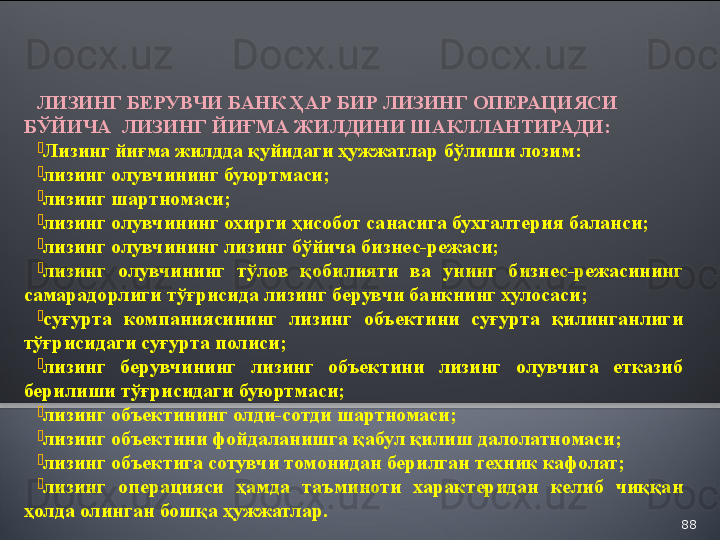 88ЛИЗИНГ БЕРУВЧИ БАНК ҲАР БИР ЛИЗИНГ ОПЕРАЦИЯСИ 
БЎЙИЧА    ЛИЗИНГ ЙИҒМА ЖИЛДИНИ ШАКЛЛАНТИРАДИ:

Лизинг йиғма жилдда қуйидаги ҳужжатлар бўлиши лозим:

лизинг олувчининг буюртмаси;

лизинг шартномаси;

лизинг олувчининг охирги ҳисобот санасига бухгалтерия баланси;

лизинг олувчининг лизинг бўйича бизнес-режаси; 

лизинг  олувчининг  тўлов  қобилияти  ва  унинг  бизнес-режасининг 
самарадорлиги тўғрисида лизинг берувчи банкнинг хулосаси; 

суғурта  компаниясининг  лизинг  объектини  суғурта  қилинганлиги 
тўғрисидаги суғурта полиси;

лизинг  берувчининг  лизинг  объектини  лизинг  олувчига  етказиб 
берилиши тўғрисидаги буюртмаси;

лизинг объектининг олди-сотди шартномаси;

лизинг объектини фойдаланишга қабул қилиш далолатномаси;

лизинг объектига сотувчи томонидан берилган техник кафолат;

лизинг  операцияси  ҳамда  таъминоти  характеридан  келиб  чиққан 
ҳолда олинган бошқа ҳужжатлар.  