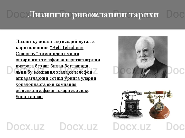       Лизинг  сўзининг иқтисодий луғатга 
киритилишини  "Bell Telephone 
Company”  томонидан амалга 
оширилган телефон аппаратлатларини 
ижарага бериш билан бо ғлашади, 
яъни бу компания эгалари телефон 
аппаратларини сотиш ўрнига уларни 
хонадонларга  ёки компания 
офисларига фақат ижара асосида 
ўрнатганлар        Лизингни ривожланиш тарихи  