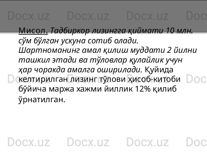 Мисол.   Тадбиркор лизингга қиймати 10 млн. 
сўм бўлган ускуна сотиб олади. 
Шартноманинг амал қилиш муддати 2 йилни 
ташкил этади ва тўловлар қулайлик учун  
ҳар чоракда амалга оширилади.  Қуйида 
келтирилган лизинг тўлови ҳисоб-китоби 
бўйича маржа хажми йиллик 12% қилиб 
ўрнатилган.    