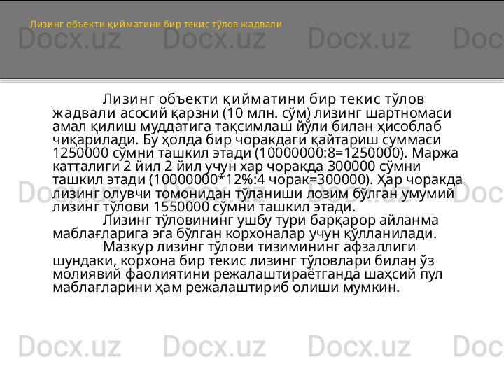 Ли зи нг объек ти  қ ий м ати ни  бир тек и с тўлов ж адвали  
Ли зи нг объек ти  қ и й м ати ни  би р тек и с тўлов 
ж адвали  асосий қарзни (10 млн. сўм) лизинг шартномаси 
амал қилиш муддатига тақсимлаш йўли билан ҳисоблаб 
чиқарилади. Бу ҳолда бир чоракдаги қайтариш суммаси 
1250000 сўмни ташкил этади (10000000:8=1250000). Маржа 
катталиги 2 йил 2 йил учун хар чоракда 300000 сўмни 
ташкил этади (10000000*12%:4 чорак=300000). Ҳар чоракда 
лизинг олувчи томонидан тўланиши лозим бўлган умумий 
лизинг тўлови 1550000 сўмни ташкил этади.
Лизинг тўловининг ушбу тури барқарор айланма 
маблағларига эга бўлган корхоналар учун қўлланилади.
Мазкур лизинг тўлови тизимининг афзаллиги 
шундаки, корхона бир текис лизинг тўловлари билан ўз 
молиявий фаолиятини режалаштираётганда шаҳсий пул 
маблағларини ҳам режалаштириб олиши мумкин.   