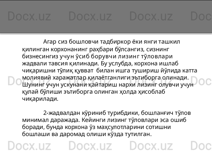 Агар сиз бошловчи тадбиркор ёки янги ташкил 
қилинган корхонанинг раҳбари бўлсангиз, сизнинг 
бизнесингиз  у чу н ўси б бору вчи  ли зи нг тўловлари  
жадвали тавсия қилинади. Бу услубда, корхона ишлаб 
чиқаришни тўлиқ қувват  билан ишга тушириш йўлида катта 
молиявий харажатлар қилаётганлиги эътиборга олинади. 
Шунинг учун ускунани қайтариш нархи лизинг олувчи учун 
қулай бўлиши эътиборга олинган ҳолда ҳисоблаб 
чиқарилади. 
2-жадвалдан кўриниб турибдики, бошланғич тўлов 
минимал даражада. Кейинги лизинг тўловлари эса ошиб 
боради, бунда корхона ўз маҳсулотларини сотишни 
бошлаши ва даромад олиши кўзда тутилган.  