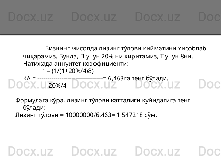 Бизнинг мисолда лизинг тўлови қийматини ҳисоблаб 
чиқарамиз. Бунда, П учун 20% ни киритамиз, Т учун 8ни. 
Натижада аннуитет коэффициенти:
             1 – (1/(1+20%/4)8)
КА  = ---------------------------------=  6,463га тенг бўлади.
                      20%/4
Формулага кўра, лизинг тўлови катталиги қуйидагига тенг 
бўлади:
Лизинг тўлови  =  10000000/6,463 =  1 547218 сўм.  