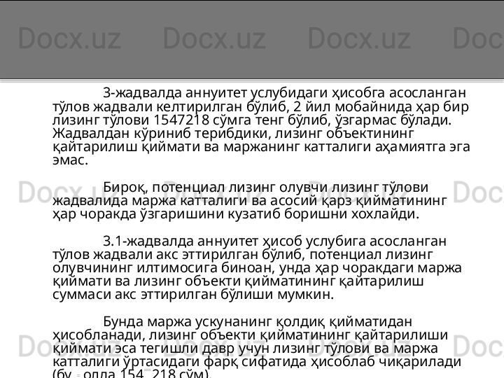 3-жадвалда аннуитет услубидаги ҳисобга асосланган 
тўлов жадвали келтирилган бўлиб, 2 йил мобайнида ҳар бир 
лизинг тўлови 1547218 сўмга тенг бўлиб, ўзгармас бўлади. 
Жадвалдан кўриниб терибдики, лизинг объектининг 
қайтарилиш қиймати ва маржанинг катталиги аҳамиятга эга 
эмас.
Бироқ, потенциал лизинг олувчи лизинг тўлови 
жадвалида маржа катталиги ва асосий қарз қийматининг 
ҳар чоракда ўзгаришини кузатиб боришни хохлайди.    
                        
3.1-жадвалда аннуитет ҳисоб услубига асосланган 
тўлов жадвали акс эттирилган бўлиб, потенциал лизинг 
олувчининг илтимосига биноан, унда ҳар чоракдаги маржа 
қиймати ва лизинг объекти қийматининг қайтарилиш 
суммаси акс эттирилган бўлиши мумкин. 
Бунда маржа ускунанинг қолдиқ қийматидан 
ҳисобланади, лизинг объекти қийматининг қайтарилиши 
қиймати эса тегишли давр учун лизинг тўлови ва маржа 
катталиги ўртасидаги фарқ сифатида ҳисоблаб чиқарилади 
(бу ҳолда 1547218 сўм).   