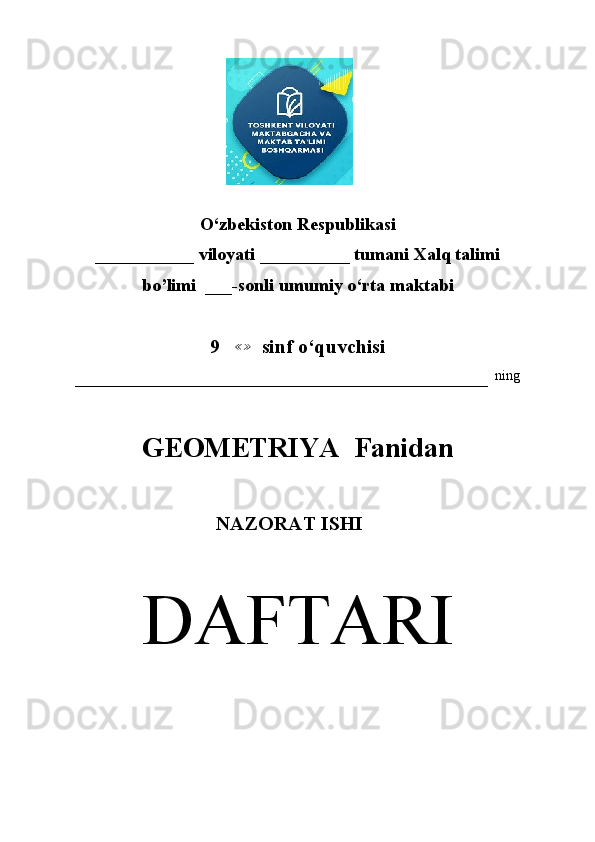                        
O‘zbekiston Respublikasi
___________ viloyati __________ tumani Xalq talimi 
bo’limi  ___-sonli umumiy o‘rta maktabi
9    ≪ ≫
  sinf o‘quvchisi
–––––––––––––––––––––––––––––––––––––––––––––––––––––––––––   ning
GEOMETRIYA  Fanidan
                                    NAZORAT ISHI
DAFTARI 