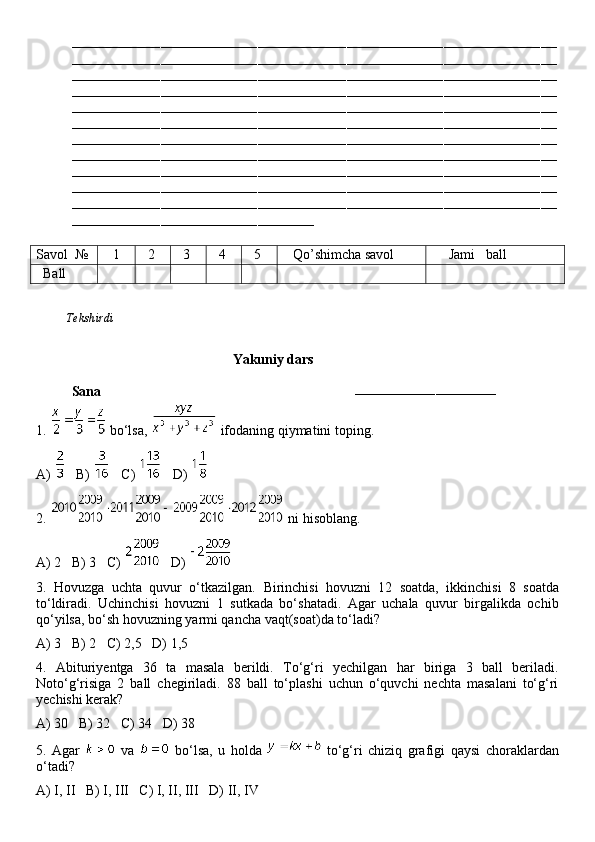 ––––––––––––––––––––––––––––––––––––––––––––––––––––––––––––––––––––––––––––––––––––––––––––––––––––––––––––––––––––––––
––––––––––––––––––––––––––––––––––––––––––––––––––––––––––––––––––––––––––––––––––––––––––––––––––––––––––––––––––––––––
––––––––––––––––––––––––––––––––––––––––––––––––––––––––––––––––––––––––––––––––––––––––––––––––––––––––––––––––––––––––
––––––––––––––––––––––––––––––––––––––––––––––––––––––––––––––––––––––––––––––––––––––––––––––––––––––––––––––––––––––––
––––––––––––––––––––––––––––––––––––––––––––––––––––––––––––––––––––––––––––––––––––––––––––––––––––––––––––––––––––––––
––––––––––––––––––––––––––––––––––––––––––––––––––––––––––––––––––––––––––––––––––––––––––––––––––––––––––––––––––––––––
––––––––––––––––––––––––––––––––––––––––––––––––––––––––––––––––––––––––––––––––––––––––––––––––––––––––––––––––––––––––
––––––––––––––––––––––––––––––––––––––––––––––––––––––––––––––––––––––––––––––––––––––––––––––––––––––––––––––––––––––––
––––––––––––––––––––––––––––––––––––––––––––––––––––––––––––––––––––––––––––––––––––––––––––––––––––––––––––––––––––––––
––––––––––––––––––––––––––––––––––––––––––––––––––––––––––––––––––––––––––––––––––––––––––––––––––––––––––––––––––––––––
––––––––––––––––––––––––––––––––––––––––––––––––––––––––––––––––––––––––––––––––––––––––––––––––––––––––––––––––––––––––
––––––––––––––––––––––––––––––––––––––––––––––––––––––––––––
Savol   №    1   2   3   4   5    Qo’shimcha savol      Jami   ball
   Ball
          Tekshirdi                                                                                                                          
                                   
                                               Yakuniy dars
Sana                                                                        
–––––––––––––––––––––––––––––––––––
1.   bo‘lsa,   ifodaning qiymatini toping.
A)     B)     C)     D) 
2.   ni hisoblang.
A) 2   B) 3   C)     D) 
3.   Hovuzga   uchta   quvur   o‘tkazilgan.   Birinchisi   hovuzni   12   soatda,   ikkinchisi   8   soatda
to‘ldiradi.   Uchinchisi   hovuzni   1   sutkada   bo‘shatadi.   Agar   uchala   quvur   birgalikda   ochib
qo‘yilsa, bo‘sh hovuzning yarmi qancha vaqt(soat)da to‘ladi?
A) 3   B) 2   C) 2,5   D) 1,5
4.   Abituriyentga   36   ta   masala   berildi.   To‘g‘ri   yechilgan   har   biriga   3   ball   beriladi.
Noto‘g‘risiga   2   ball   chegiriladi.   88   ball   to‘plashi   uchun   o‘quvchi   nechta   masalani   to‘g‘ri
yechishi kerak?
A) 30   B) 32   C) 34   D) 38
5.   Agar     va     bo‘lsa,   u   holda     to‘g‘ri   chiziq   grafigi   qaysi   choraklardan
o‘tadi?
A) I, II   B) I, III   C) I, II, III   D) II, IV 