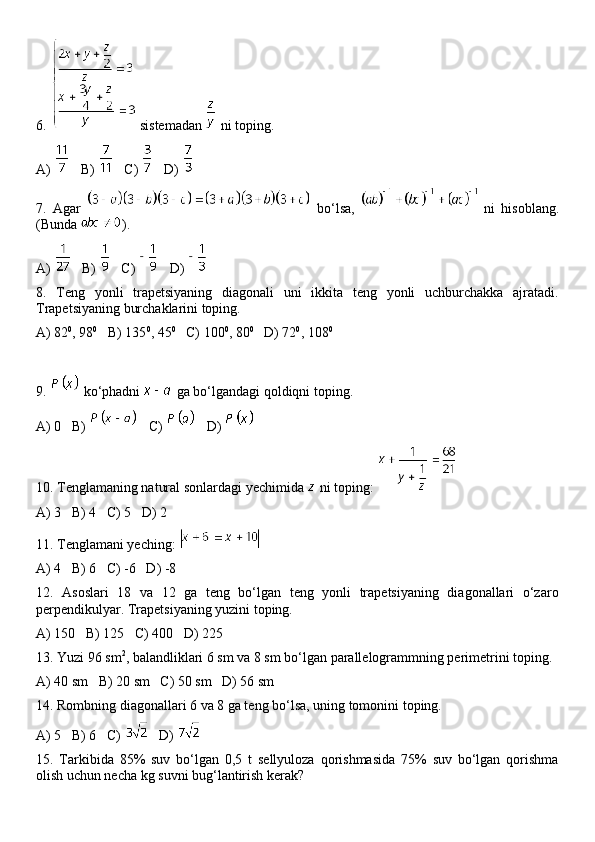 6.   sistemadan   ni toping.
A)     B)     C)     D) 
7.   Agar     bo‘lsa,     ni   hisoblang.
(Bunda  ).
A)     B)     C)     D) 
8.   Teng   yonli   trapetsiyaning   diagonali   uni   ikkita   teng   yonli   uchburchakka   ajratadi.
Trapetsiyaning burchaklarini toping.
A) 82 0
, 98 0
   B) 135 0
, 45 0
   C) 100 0
, 80 0
   D) 72 0
, 108 0
9.   ko‘phadni   ga bo‘lgandagi qoldiqni toping.
A) 0   B)     C)     D) 
10. Tenglamaning natural sonlardagi yechimida   ni toping: 
A) 3   B) 4   C) 5   D) 2
11. Tenglamani yeching: 
A) 4   B) 6   C) -6   D) -8
12.   Asoslari   18   va   12   ga   teng   bo‘lgan   teng   yonli   trapetsiyaning   diagonallari   o‘zaro
perpendikulyar. Trapetsiyaning yuzini toping.
A) 150   B) 125   C) 400   D) 225
13. Yuzi 96 sm 2
, balandliklari 6 sm va 8 sm bo‘lgan parallelogrammning perimetrini toping.
A) 40 sm   B) 20 sm   C) 50 sm   D) 56 sm
14. Rombning diagonallari 6 va 8 ga teng bo‘lsa, uning tomonini toping.
A) 5   B) 6   C)     D) 
15.   Tarkibida   85%   suv   bo‘lgan   0,5   t   sellyuloza   qorishmasida   75%   suv   bo‘lgan   qorishma
olish uchun necha kg suvni bug‘lantirish kerak? 