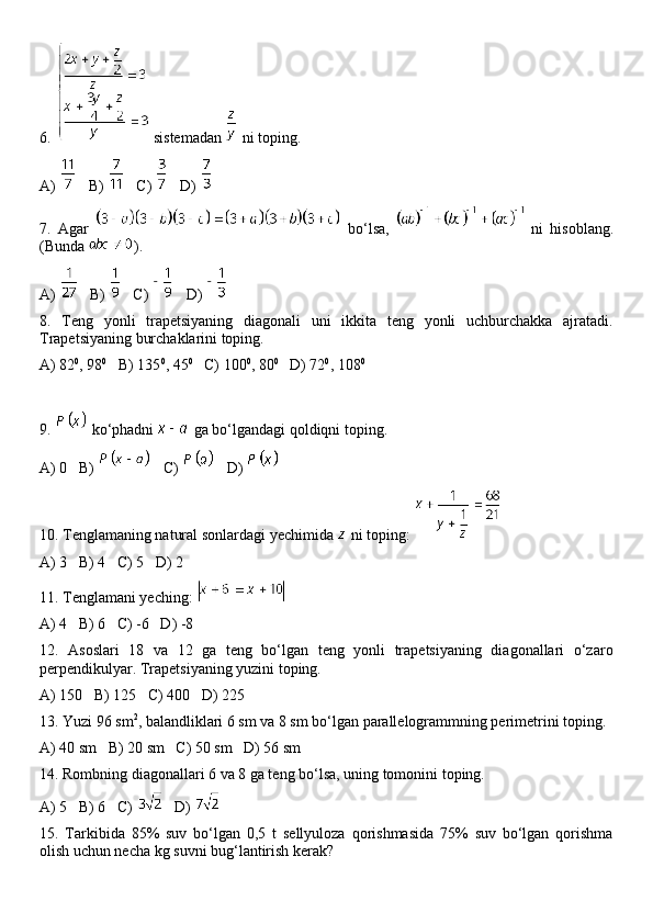 6.   sistemadan   ni toping.
A)     B)     C)     D) 
7.   Agar     bo‘lsa,     ni   hisoblang.
(Bunda  ).
A)     B)     C)     D) 
8.   Teng   yonli   trapetsiyaning   diagonali   uni   ikkita   teng   yonli   uchburchakka   ajratadi.
Trapetsiyaning burchaklarini toping.
A) 82 0
, 98 0
   B) 135 0
, 45 0
   C) 100 0
, 80 0
   D) 72 0
, 108 0
9.   ko‘phadni   ga bo‘lgandagi qoldiqni toping.
A) 0   B)     C)     D) 
10. Tenglamaning natural sonlardagi yechimida   ni toping: 
A) 3   B) 4   C) 5   D) 2
11. Tenglamani yeching: 
A) 4   B) 6   C) -6   D) -8
12.   Asoslari   18   va   12   ga   teng   bo‘lgan   teng   yonli   trapetsiyaning   diagonallari   o‘zaro
perpendikulyar. Trapetsiyaning yuzini toping.
A) 150   B) 125   C) 400   D) 225
13. Yuzi 96 sm 2
, balandliklari 6 sm va 8 sm bo‘lgan parallelogrammning perimetrini toping.
A) 40 sm   B) 20 sm   C) 50 sm   D) 56 sm
14. Rombning diagonallari 6 va 8 ga teng bo‘lsa, uning tomonini toping.
A) 5   B) 6   C)     D) 
15.   Tarkibida   85%   suv   bo‘lgan   0,5   t   sellyuloza   qorishmasida   75%   suv   bo‘lgan   qorishma
olish uchun necha kg suvni bug‘lantirish kerak?