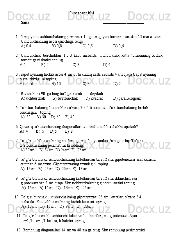                1-nazorat ishi
Sana                                                                        
–––––––––––––––––––––––––––––––––––
1. Teng yonli uchburchakning perimetri 10 ga teng, yon tomoni asosidan 12 marta uzun.
Uchburchakning asosi qanchaga teng?
     A) 0,4 B) 0,8 C) 0,5 D) 0,6
2. Uchburchak   burchaklari   1:2:3   kabi   nisbatda.   Uchburchak   katta   tomonining   kichik
tomoniga nisbatini toping.
    A 1 B) 2 C) 3 D) 4
     3.Trapetsiyaning kichik asosi 4 sm o`rta chiziq katta asosida 4 sm qisqa trapetsiyaning 
         o`rta  chizig`ini toping   
         A)  6 B) 10 C) 8 D) 9  
                     
4. Burchaklari 900 ga teng bo`lgan romb ….. deyiladi
     A) uchburchak   B) to`rtburchak    C) kvadrat D) parallelogram
     5. To’rtburchakning burchaklari o’zaro 3:5:4:6 nisbatda. To’rtburchakning kichik  
         burchagini   toping  
A)  80      B) 30     D) 60     E) 40
     6. Qavariq to’rtburchakning diagonallari uni nechta uchburchakka ajratadi?
         A)  4        B)  5      D)6        E)  8
     7. To’g’ri  to’rtburchakning eni 5sm ga eng, bo’yi undan 7sm ga ortiq. To’g’ri  
         to’rtburchakning perimetrini hisoblang.  
A) 32sm     B) 34sm  D) 24sm  E)  26sm
     8. To’g’ri burchakli uchburchakning katetlaridan biri 12 sm, gipotenuzasi esa ikkinchi
         katetdan 6 sm uzun. Gipotenuzaning uzunligini toping.
A)  15sm   B)  25sm  D)  26sm  E)  18sm     
          
     9. To’g’ri burchakli uchburchakning katetlaridan biri 12 sm, ikkinchisi esa 
          gipotenuzadan 8 sm qisqa. Shu uchburchakning gipotenuzasini toping.
A)  15sm   B) 16sm   D)   13sm   E)   25sm.
    
    10. To’g’ri burchakli uchburchakning gipotenuzasi 25 sm, katetlari o’zaro 3:4
          nisbatda. Shu uchburchakning kichik katetini toping.
A)  10sm    B)  15sm    D)  9sm    E)   20sm
      11. To’g’ri burchakli uchburchakda a va b – katetlar, c – gipotenuza. Agar:
            a=1,2    c=1,3  bo’lsa, b katetni toping
      12. Rombning diagonallari 14 sm va 48 sm ga teng. Shu rombning perimertrini 