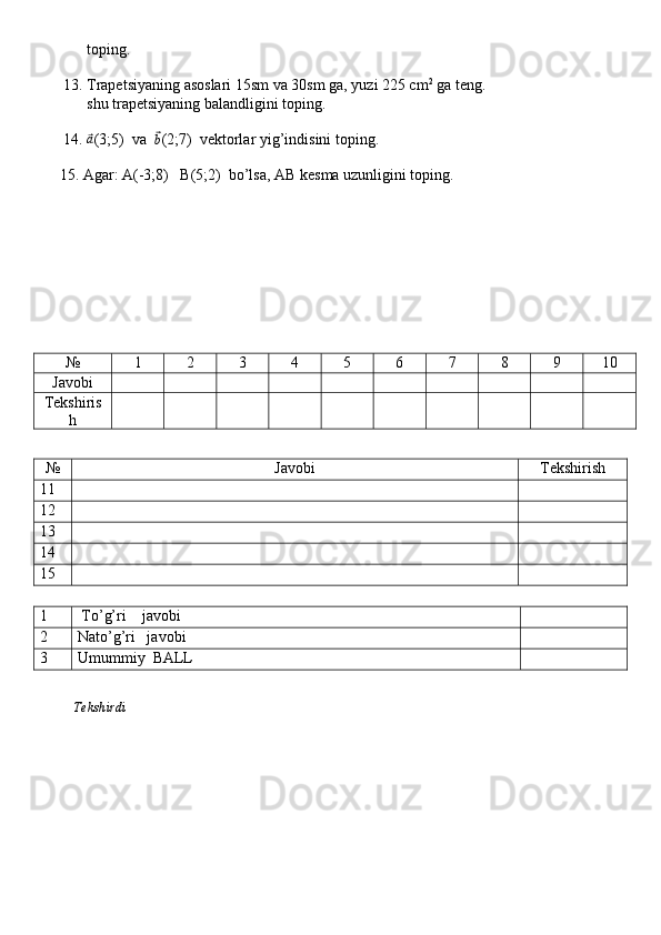             toping. 
       
      13. Trapetsiyaning asoslari 15sm va 30sm ga, yuzi 225 cm 2
 ga teng. 
            shu trapetsiyaning balandligini toping.
      14. ⃗a (3;5)  va  	⃗b (2;7)  vektorlar yig’indisini toping.
     15. Agar: A(-3;8)   B(5;2)  bo’lsa, AB kesma uzunligini toping.
№ 1 2 3 4 5 6 7 8 9 10
Javobi
Tekshiris
h
№ Javobi Tekshirish
11
12
13
14
15
1  To’g’ri    javobi
2 Nato’g’ri   javobi
3 Umummiy  BALL
          Tekshirdi                                                                                                                         