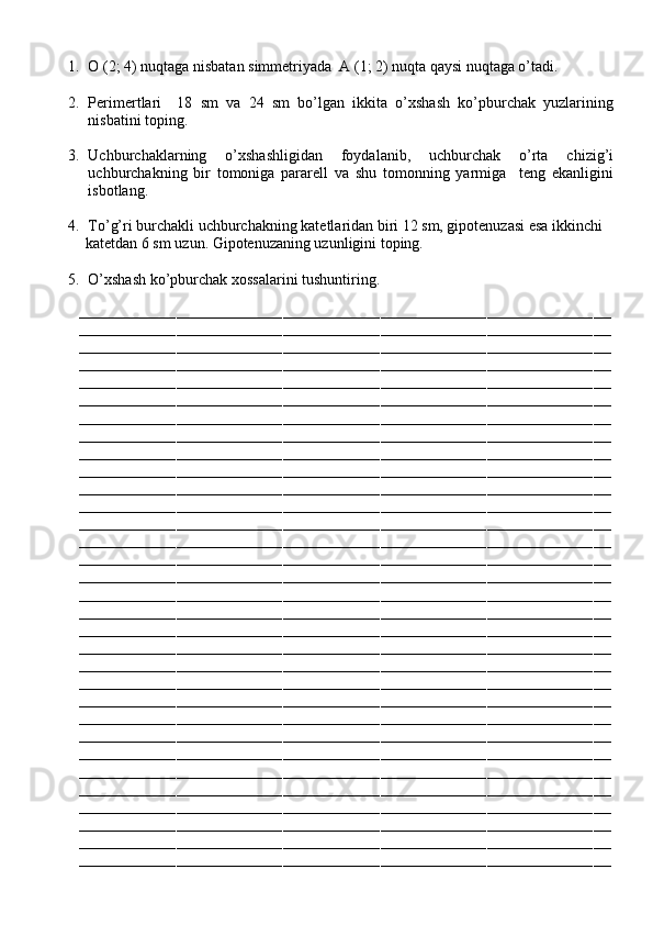  
1. O (2; 4) nuqtaga nisbatan simmetriyada  A (1; 2) nuqta qaysi nuqtaga o’tadi.
2. Perimertlari     18   sm   va   24   sm   bo’lgan   ikkita   o’xshash   ko’pburchak   yuzlarining
nisbatini toping.
3. Uchburchaklarning   o’xshashligidan   foydalanib,   uchburchak   o’rta   chizig’i
uchburchakning   bir   tomoniga   pararell   va   shu   tomonning   yarmiga     teng   ekanligini
isbotlang.
4. To’g’ri burchakli uchburchakning katetlaridan biri 12 sm, gipotenuzasi esa ikkinchi
            katetdan 6 sm uzun. Gipotenuzaning uzunligini toping.
5. O’xshash ko’pburchak xossalarini tushuntiring.
––––––––––––––––––––––––––––––––––––––––––––––––––––––––––––––––––––––––––––––––––––––––––––––––––––––––––––––––––––––––
––––––––––––––––––––––––––––––––––––––––––––––––––––––––––––––––––––––––––––––––––––––––––––––––––––––––––––––––––––––––
––––––––––––––––––––––––––––––––––––––––––––––––––––––––––––––––––––––––––––––––––––––––––––––––––––––––––––––––––––––––
––––––––––––––––––––––––––––––––––––––––––––––––––––––––––––––––––––––––––––––––––––––––––––––––––––––––––––––––––––––––
––––––––––––––––––––––––––––––––––––––––––––––––––––––––––––––––––––––––––––––––––––––––––––––––––––––––––––––––––––––––
––––––––––––––––––––––––––––––––––––––––––––––––––––––––––––––––––––––––––––––––––––––––––––––––––––––––––––––––––––––––
––––––––––––––––––––––––––––––––––––––––––––––––––––––––––––––––––––––––––––––––––––––––––––––––––––––––––––––––––––––––
––––––––––––––––––––––––––––––––––––––––––––––––––––––––––––––––––––––––––––––––––––––––––––––––––––––––––––––––––––––––
––––––––––––––––––––––––––––––––––––––––––––––––––––––––––––––––––––––––––––––––––––––––––––––––––––––––––––––––––––––––
––––––––––––––––––––––––––––––––––––––––––––––––––––––––––––––––––––––––––––––––––––––––––––––––––––––––––––––––––––––––
––––––––––––––––––––––––––––––––––––––––––––––––––––––––––––––––––––––––––––––––––––––––––––––––––––––––––––––––––––––––
––––––––––––––––––––––––––––––––––––––––––––––––––––––––––––––––––––––––––––––––––––––––––––––––––––––––––––––––––––––––
––––––––––––––––––––––––––––––––––––––––––––––––––––––––––––––––––––––––––––––––––––––––––––––––––––––––––––––––––––––––
––––––––––––––––––––––––––––––––––––––––––––––––––––––––––––––––––––––––––––––––––––––––––––––––––––––––––––––––––––––––
––––––––––––––––––––––––––––––––––––––––––––––––––––––––––––––––––––––––––––––––––––––––––––––––––––––––––––––––––––––––
––––––––––––––––––––––––––––––––––––––––––––––––––––––––––––––––––––––––––––––––––––––––––––––––––––––––––––––––––––––––
––––––––––––––––––––––––––––––––––––––––––––––––––––––––––––––––––––––––––––––––––––––––––––––––––––––––––––––––––––––––
––––––––––––––––––––––––––––––––––––––––––––––––––––––––––––––––––––––––––––––––––––––––––––––––––––––––––––––––––––––––
––––––––––––––––––––––––––––––––––––––––––––––––––––––––––––––––––––––––––––––––––––––––––––––––––––––––––––––––––––––––
––––––––––––––––––––––––––––––––––––––––––––––––––––––––––––––––––––––––––––––––––––––––––––––––––––––––––––––––––––––––
––––––––––––––––––––––––––––––––––––––––––––––––––––––––––––––––––––––––––––––––––––––––––––––––––––––––––––––––––––––––
––––––––––––––––––––––––––––––––––––––––––––––––––––––––––––––––––––––––––––––––––––––––––––––––––––––––––––––––––––––––
––––––––––––––––––––––––––––––––––––––––––––––––––––––––––––––––––––––––––––––––––––––––––––––––––––––––––––––––––––––––
––––––––––––––––––––––––––––––––––––––––––––––––––––––––––––––––––––––––––––––––––––––––––––––––––––––––––––––––––––––––
––––––––––––––––––––––––––––––––––––––––––––––––––––––––––––––––––––––––––––––––––––––––––––––––––––––––––––––––––––––––
––––––––––––––––––––––––––––––––––––––––––––––––––––––––––––––––––––––––––––––––––––––––––––––––––––––––––––––––––––––––
––––––––––––––––––––––––––––––––––––––––––––––––––––––––––––––––––––––––––––––––––––––––––––––––––––––––––––––––––––––––
––––––––––––––––––––––––––––––––––––––––––––––––––––––––––––––––––––––––––––––––––––––––––––––––––––––––––––––––––––––––
––––––––––––––––––––––––––––––––––––––––––––––––––––––––––––––––––––––––––––––––––––––––––––––––––––––––––––––––––––––––
––––––––––––––––––––––––––––––––––––––––––––––––––––––––––––––––––––––––––––––––––––––––––––––––––––––––––––––––––––––––
––––––––––––––––––––––––––––––––––––––––––––––––––––––––––––––––––––––––––––––––––––––––––––––––––––––––––––––––––––––––
–––––––––––––––––––––––––––––––––––––––––––––––––––––––––––––––––––––––––––––––––––––––––––––––––––––––––––––––––––––––– 