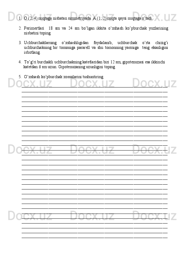 1. O (2; 4) nuqtaga nisbatan simmetriyada  A (1; 2) nuqta qaysi nuqtaga o’tadi.
2. Perimertlari     18   sm   va   24   sm   bo’lgan   ikkita   o’xshash   ko’pburchak   yuzlarining
nisbatini toping.
3. Uchburchaklarning   o’xshashligidan   foydalanib,   uchburchak   o’rta   chizig’i
uchburchakning   bir   tomoniga   pararell   va   shu   tomonning   yarmiga     teng   ekanligini
isbotlang.
4. To’g’ri burchakli uchburchakning katetlaridan biri 12 sm, gipotenuzasi esa ikkinchi
            katetdan 6 sm uzun. Gipotenuzaning uzunligini toping.
5. O’xshash ko’pburchak xossalarini tushuntiring.
––––––––––––––––––––––––––––––––––––––––––––––––––––––––––––––––––––––––––––––––––––––––––––––––––––––––––––––––––––––––
––––––––––––––––––––––––––––––––––––––––––––––––––––––––––––––––––––––––––––––––––––––––––––––––––––––––––––––––––––––––
––––––––––––––––––––––––––––––––––––––––––––––––––––––––––––––––––––––––––––––––––––––––––––––––––––––––––––––––––––––––
––––––––––––––––––––––––––––––––––––––––––––––––––––––––––––––––––––––––––––––––––––––––––––––––––––––––––––––––––––––––
––––––––––––––––––––––––––––––––––––––––––––––––––––––––––––––––––––––––––––––––––––––––––––––––––––––––––––––––––––––––
––––––––––––––––––––––––––––––––––––––––––––––––––––––––––––––––––––––––––––––––––––––––––––––––––––––––––––––––––––––––
––––––––––––––––––––––––––––––––––––––––––––––––––––––––––––––––––––––––––––––––––––––––––––––––––––––––––––––––––––––––
––––––––––––––––––––––––––––––––––––––––––––––––––––––––––––––––––––––––––––––––––––––––––––––––––––––––––––––––––––––––
––––––––––––––––––––––––––––––––––––––––––––––––––––––––––––––––––––––––––––––––––––––––––––––––––––––––––––––––––––––––
––––––––––––––––––––––––––––––––––––––––––––––––––––––––––––––––––––––––––––––––––––––––––––––––––––––––––––––––––––––––
––––––––––––––––––––––––––––––––––––––––––––––––––––––––––––––––––––––––––––––––––––––––––––––––––––––––––––––––––––––––
––––––––––––––––––––––––––––––––––––––––––––––––––––––––––––––––––––––––––––––––––––––––––––––––––––––––––––––––––––––––
––––––––––––––––––––––––––––––––––––––––––––––––––––––––––––––––––––––––––––––––––––––––––––––––––––––––––––––––––––––––
––––––––––––––––––––––––––––––––––––––––––––––––––––––––––––––––––––––––––––––––––––––––––––––––––––––––––––––––––––––––
––––––––––––––––––––––––––––––––––––––––––––––––––––––––––––––––––––––––––––––––––––––––––––––––––––––––––––––––––––––––
––––––––––––––––––––––––––––––––––––––––––––––––––––––––––––––––––––––––––––––––––––––––––––––––––––––––––––––––––––––––
––––––––––––––––––––––––––––––––––––––––––––––––––––––––––––––––––––––––––––––––––––––––––––––––––––––––––––––––––––––––
––––––––––––––––––––––––––––––––––––––––––––––––––––––––––––––––––––––––––––––––––––––––––––––––––––––––––––––––––––––––
––––––––––––––––––––––––––––––––––––––––––––––––––––––––––––––––––––––––––––––––––––––––––––––––––––––––––––––––––––––––
––––––––––––––––––––––––––––––––––––––––––––––––––––––––––––––––––––––––––––––––––––––––––––––––––––––––––––––––––––––––
––––––––––––––––––––––––––––––––––––––––––––––––––––––––––––––––––––––––––––––––––––––––––––––––––––––––––––––––––––––––
––––––––––––––––––––––––––––––––––––––––––––––––––––––––––––––––––––––––––––––––––––––––––––––––––––––––––––––––––––––––
––––––––––––––––––––––––––––––––––––––––––––––––––––––––––––––––––––––––––––––––––––––––––––––––––––––––––––––––––––––––
––––––––––––––––––––––––––––––––––––––––––––––––––––––––––––––––––––––––––––––––––––––––––––––––––––––––––––––––––––––––
––––––––––––––––––––––––––––––––––––––––––––––––––––––––––––––––––––––––––––––––––––––––––––––––––––––––––––––––––––––––
––––––––––––––––––––––––––––––––––––––––––––––––––––––––––––––––––––––––––––––––––––––––––––––––––––––––––––––––––––––––
––––––––––––––––––––––––––––––––––––––––––––––––––––––––––––––––––––––––––––––––––––––––––––––––––––––––––––––––––––––––
––––––––––––––––––––––––––––––––––––––––––––––––––––––––––––––––––––––––––––––––––––––––––––––––––––––––––––––––––––––––
––––––––––––––––––––––––––––––––––––––––––––––––––––––––––––––––––––––––––––––––––––––––––––––––––––––––––––––––––––––––
––––––––––––––––––––––––––––––––––––––––––––––––––––––––––––––––––––––––––––––––––––––––––––––––––––––––––––––––––––––––
––––––––––––––––––––––––––––––––––––––––––––––––––––––––––––––––––––––––––––––––––––––––––––––––––––––––––––––––––––––––
––––––––––––––––––––––––––––––––––––––––––––––––––––––––––––––––––––––––––––––––––––––––––––––––––––––––––––––––––––––––