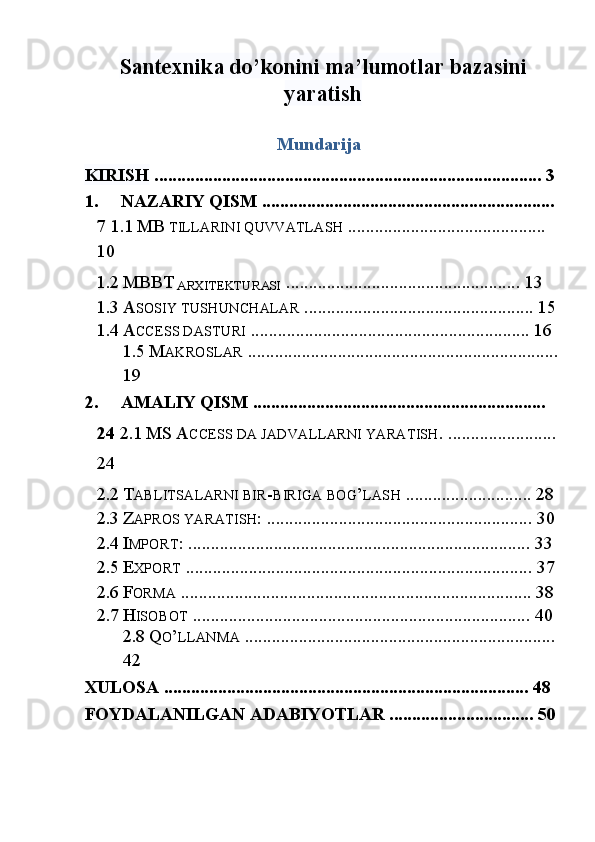 Santexnika do’konini ma’lumotlar bazasini
yaratish
Mundarija 
KIRISH  ...................................................................................... 3  
1. NAZARIY QISM ................................................................. 
7   1.1   MB  TILLARINI QUVVATLASH  ............................................ 
10  
1.2 MBBT  
ARXITЕKTURASI  .................................................... 13  
1.3 A SOSIY TUSHUNCHALAR  ................................................... 15
1.4 A CCESS DASTURI  .............................................................. 16  
1.5   M AKROSLAR  .....................................................................
19  
2. AMALIY QISM ................................................................. 
24   2.1   MS   A CCESS DA JADVALLARNI YARATISH . ........................
24  
2.2 T ABLITSALARNI BIR - BIRIGA BOG ’ LASH  ............................ 28  
2.3 Z APROS YARATISH : ........................................................... 30  
2.4 I MPORT : ............................................................................ 33  
2.5 E XPORT  ............................................................................. 37  
2.6 F ORMA  .............................................................................. 38  
2.7 H ISOBOT  ........................................................................... 40  
2.8   Q O ’ LLANMA  ..................................................................... 
42  
XULOSA ................................................................................. 48  
FOYDALANILGAN ADABIYOTLAR ................................ 50
 
  