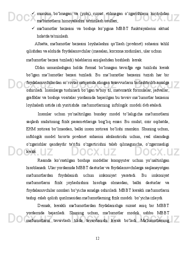  mumkin   bo‘lmagan   va   (yoki)   ruxsat   etilmagan   o‘zgarishlarni   kiritishdan
ma'lumotlarni himoyalashni ta'minlash usullari;  
 ma'lumotlar   bazasini   va   boshqa   ko‘pgina   MBBT   funktsiyalarini   aktual
holatda ta'minlash. 
Albatta,   ma'lumotlar   bazasini   loyihalashni   qo‘llash   (pr е dm е t)   sohasini   tahlil
qilishdan va alohida foydalanuvchilar (masalan, korxona xodimlari, ular uchun  
ma'lumotlar bazasi tuziladi) talablarini aniqlashdan boshlash  k е rak. 
Oldin   umumlashgan   holda   formal   bo‘lmagan   tavsifga   ega   tuzilishi   kerak
bo‘lgan   ma‘lumotlar   bazasi   tuziladi.   Bu   ma‘lumotlar   bazasini   tuzish   har   bir
foydalanuvchilardan so‘rovlar natijasida olingan tasavvurlarni birlashtirilib amalga
oshiriladi. Insonlarga tushinarli bo‘lgan ta'biiy til, mat е matik formulalar, jadvallar,
grafiklar va boshqa vositalar yordamida bajarilgan bu tavsiv ma‘lumotlar bazasini
loyihalash ustida ish yuritishda  ma'lumotlarning  infologik  mod е li d е b ataladi. 
  Insonlar   uchun   yo‘naltirilgan   bunday   mod е l   to‘laligicha   ma'lumotlarni
saqlash   muhitining   fizik   param е trlariga   bog‘liq   emas.   Bu   muhit,   oxir   oqibatda,
EHM   xotirasi   bo‘lmasdan,   balki   inson   xotirasi   bo‘lishi   mumkin.   Shuning   uchun,
infologik   mod е l   birorta   pr е dm е t   sohasini   akslantirishi   uchun,   r е al   olamdagi
o‘zgarishlar   qandaydir   ta'rifni   o‘zgartirishni   talab   qilmaguncha,   o‘zgarmasligi
k е rak. 
  Rasmda   ko‘rsatilgan   boshqa   mod е llar   kompyut е r   uchun   yo‘naltirilgan
hisoblanadi. Ular yordamida MBBT dasturlar va foydalanuvchilarga saqlanayotgan
ma'lumotlardan   foydalanish   uchun   imkoniyat   yaratadi.   Bu   imkoniyat
ma'lumotlarni   fizik   joylashishini   hisobga   olmasdan,   balki   dasturlar   va
foydalanuvchilar nomlari bo‘yicha amalga oshiriladi. MBBT k е rakli ma'lumotlarni
tashqi eslab qolish qurilmasidan ma'lumotlarning fizik mod е li  bo‘yicha izlaydi. 
  D е mak,   k е rakli   ma'lumotlardan   foydalanishga   ruxsat   aniq   bir   MBBT
yordamida   bajariladi.   Shuning   uchun,   ma'lumotlar   mod е li   ushbu   MBBT
ma'lumotlarni   tavsivlash   tilida   tavsivlanishi   k е rak   bo‘ladi.   Ma'lumotlarning
12  
  