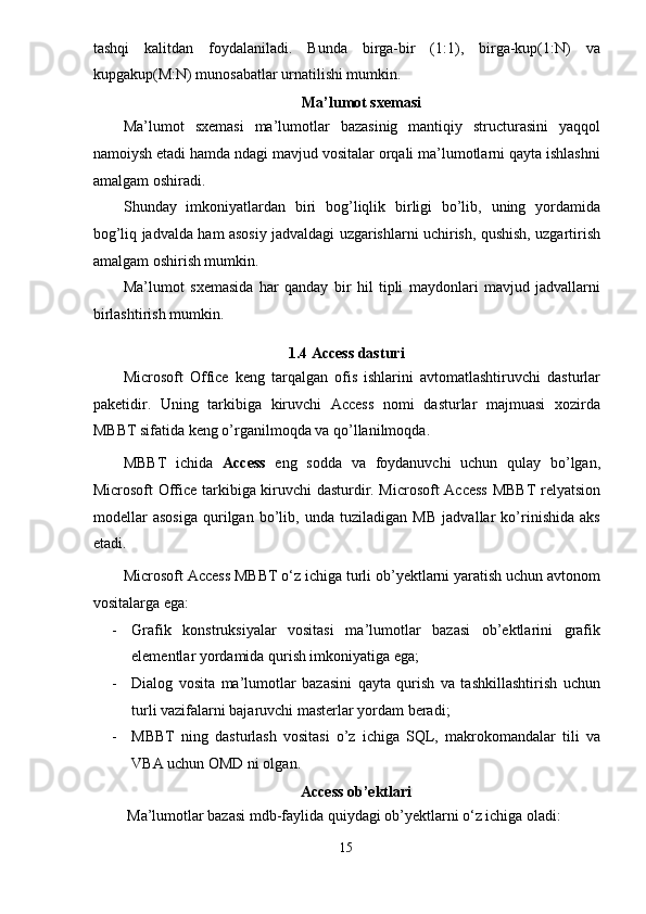 tashqi   kalitdan   foydalaniladi.   Bunda   birga-bir   (1:1),   birga-kup(1:N)   va
kupgakup(M:N) munosabatlar urnatilishi mumkin. 
Ma’lumot sxemasi  
Ma’lumot   sxemasi   ma’lumotlar   bazasinig   mantiqiy   structurasini   yaqqol
namoiysh etadi hamda ndagi mavjud vositalar orqali ma’lumotlarni qayta ishlashni
amalgam oshiradi. 
Shunday   imkoniyatlardan   biri   bog’liqlik   birligi   bo’lib,   uning   yordamida
bog’liq jadvalda ham asosiy jadvaldagi uzgarishlarni uchirish, qushish, uzgartirish
amalgam oshirish mumkin. 
Ma’lumot   sxemasida   har   qanday   bir   hil   tipli   maydonlari   mavjud   jadvallarni
birlashtirish mumkin. 
1.4 Access dasturi 
Microsoft   Office   keng   tarqalgan   ofis   ishlarini   avtomatlashtiruvchi   dasturlar
paketidir.   Uning   tarkibiga   kiruvchi   Access   nomi   dasturlar   majmuasi   xozirda
MBBT sifatida keng o’rganilmoqda va qo’llanilmoqda. 
MBBT   ichida   Access   eng   sodda   va   foydanuvchi   uchun   qulay   bo’lgan,
Microsoft Office tarkibiga kiruvchi dasturdir. Microsoft Access MBBT relyatsion
modellar   asosiga   qurilgan   bo’lib,   unda   tuziladigan   MB   jadvallar   ko’rinishida   aks
etadi.  
Microsoft Access MBBT o‘z ichiga turli ob’yektlarni yaratish uchun avtonom
vositalarga ega: 
- Grafik   konstruksiyalar   vositasi   ma’lumotlar   bazasi   ob’ektlarini   grafik
elementlar yordamida qurish imkoniyatiga ega; 
- Dialog   vosita   ma’lumotlar   bazasini   qayta   qurish   va   tashkillashtirish   uchun
turli vazifalarni bajaruvchi masterlar yordam beradi; 
- MBBT   ning   dasturlash   vositasi   o’z   ichiga   SQL,   makrokomandalar   tili   va
VBA uchun OMD ni olgan. 
Access ob’ektlari  
 Ma’lumotlar bazasi mdb-faylida quiydagi ob’yektlarni o‘z ichiga oladi: 
15  
  