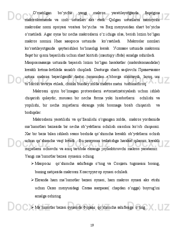 O‘rnatilgan   bo‘yicha   yangi   makros   yaratilayotganda   faqatgina
makzrokomanda   va   izoh   ustunlari   aks   etadi.   Qolgan   ustunlarni   namoyishi
makroslar   nomi   opsiyasi   vositasi   bo‘yicha     va   Вид   menyusidan   shart   bo‘yicha
o‘rnatiladi. Agar oyna bir necha makroslarni o‘z ichiga olsa, berish lozim bo‘lgan
makros   nomini   Имя   макроса   ustunida     ko‘rsatiladi.     Makroslar   nomlari
ko‘rsatilayotganda     qaytarishlari   bo‘lmasligi   kerak.     Условие   ustunida   makrosni
faqat bir qismi bajarilishi uchun shart kiritish (mantiqiy ifoda) amalga oshiriladi. 
Макрокоманда   ustunida   bajarish   lozim   bo‘lgan   harakatlar   (makrokomandalar)
kerakli   ketma-ketlikda   sanalib   chiqiladi.   Dasturga   sharh   saqlovchi   Примечание
ustuni   makros   bajarilganda   dastur   tomonidan   e’tiborga   olinmaydi,   biroq   uni
to‘ldirish tavsiya etiladi, chunki bunday xolda makros matni  tushunarliroq.  
Makrosni   qiyin   bo‘lmagan   protsesslarni   avtomatizatsiyalash   uchun   ishlab
chiqarish   qulaydir,   xususan   bir   necha   forma   yoki   hisobotlarni     ochilishi   va
yopilishi,   bir   necha   xujjatlarni   ekranga   yoki   bosmaga   bosib   chiqarish     va
boshqalar.  
Makroslarni   yaratilishi   va   qo‘llanilishi   o‘rgangan   xolda,     makros   yordamida
ma’lumotlari   bazasida   bir   necha   ob’уektlarni   ochilish   misolini   ko‘rib   chiqamiz.
Xar   bir   baza   bilan   ishlash   seans   boshida   qo‘shimcha   kerakli   ob’уektlarni   ochish
uchun   qo‘shimcha   vaqt   ketadi.     Bu   jarayonni   tezlatishga   harakat   qilamiz:   kerakli
xujjatlarni   ochuvchi   va   aniq   tartibda   ekranga   joylashtiruvchi   makros   yaratamiz:   
Yangi ma’lumotlar bazasi oynasini oching.  
 Макросы     qo‘shimcha   sahifasiga   o‘ting   va   Создать   tugmasini   bosing,
buning natijasida makrosni КонстQктор oynasi ochiladi.  
 Ekranda   ham   ma’lumotlar   bazasi   oynasi,   ham   makros   oynasi   aks   etishi
uchun   Окно   menyusidagi   Слева   направо(   chapdan   o‘ngga)   buyrug‘ini
amalga oshiring.  
 Ma’lumotlar bazasi oynasida Формы  qo‘shimcha sahifasiga  o‘ting.  
19