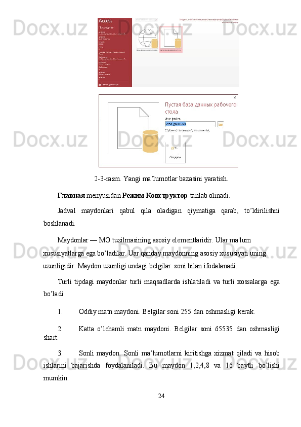 2-3-rasm. Yangi ma’lumotlar bazasini yaratish. 
Главная  menyusidan  Режим-Конструктор  tanlab olinadi. 
Jadval   maydonlari   qabul   qila   oladigan   qiymatiga   qarab,   to’ldirilishni
boshlanadi. 
Maydonlar — MO tuzilmasining asosiy el е m е ntlaridir. Ular ma'lum 
xususiyatlarga ega bo’ladilar. Uar qanday maydonning asosiy xususiyati uning 
uzunligidir. Maydon uzunligi undagi b е lgilar  soni bilan ifodalanadi. 
Turli   tipdagi   maydonlar   turli   maqsadlarda   ishlatiladi   va   turli   xossalarga   ega
bo’ladi. 
1. Oddiy matn maydoni. B е lgilar soni 255 dan oshmasligi k е rak. 
2. Katta   o’lchamli   matn   maydoni.   B е lgilar   soni   65535   dan   oshmasligi
shart.  
3. Sonli   maydon.   Sonli   ma’lumotlarni   kiritishga   xizmat   qiladi   va   hisob
ishlarini   bajarishda   foydalaniladi.   Bu   maydon   1,2,4,8   va   16   baytli   bo’lishi
mumkin. 
24  
  